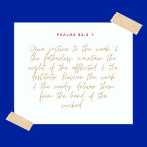 Image with blue border and white square inside with Psalms 82:3-4 inside.

Psalms 82:3-4
“Give justice to the weak and the fatherless; maintain the right of the afflicted and the destitute. Rescue the weak and the needy; deliver them from the hand of the wicked”
